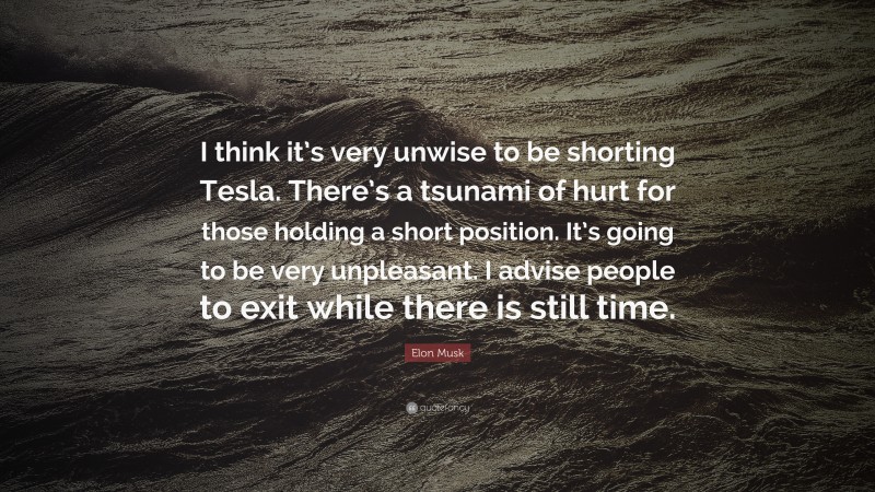 Elon Musk Quote: “I think it’s very unwise to be shorting Tesla. There’s a tsunami of hurt for those holding a short position. It’s going to be very unpleasant. I advise people to exit while there is still time.”