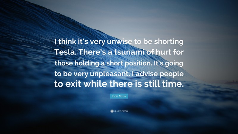 Elon Musk Quote: “I think it’s very unwise to be shorting Tesla. There’s a tsunami of hurt for those holding a short position. It’s going to be very unpleasant. I advise people to exit while there is still time.”
