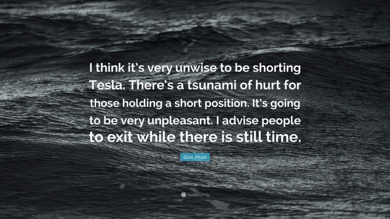 Elon Musk Quote: “I think it’s very unwise to be shorting Tesla. There’s a tsunami of hurt for those holding a short position. It’s going to be very unpleasant. I advise people to exit while there is still time.”
