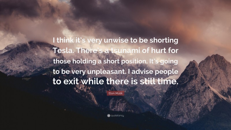 Elon Musk Quote: “I think it’s very unwise to be shorting Tesla. There’s a tsunami of hurt for those holding a short position. It’s going to be very unpleasant. I advise people to exit while there is still time.”