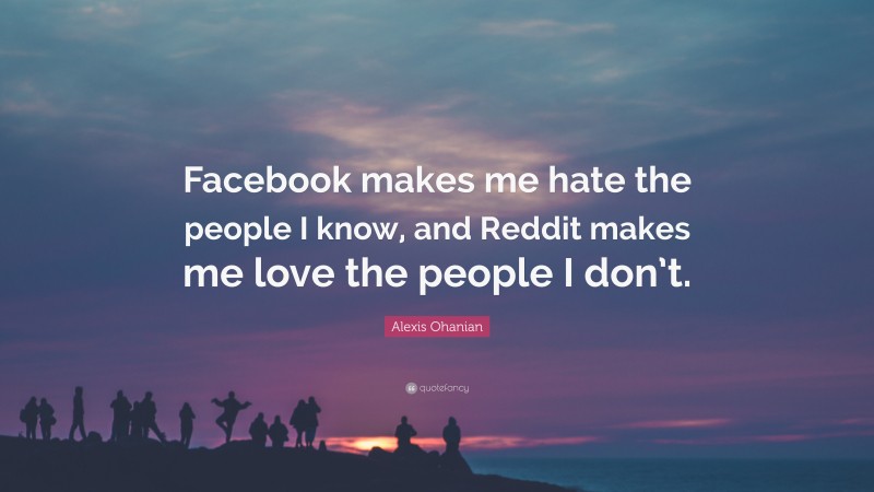 Alexis Ohanian Quote: “Facebook makes me hate the people I know, and Reddit makes me love the people I don’t.”