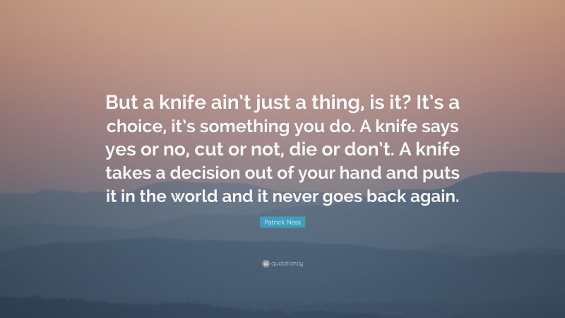 Patrick Ness Quote: “But a knife ain’t just a thing, is it? It’s a choice, it’s something you do. A knife says yes or no, cut or not, die or don’t. A knife takes a decision out of your hand and puts it in the world and it never goes back again.”
