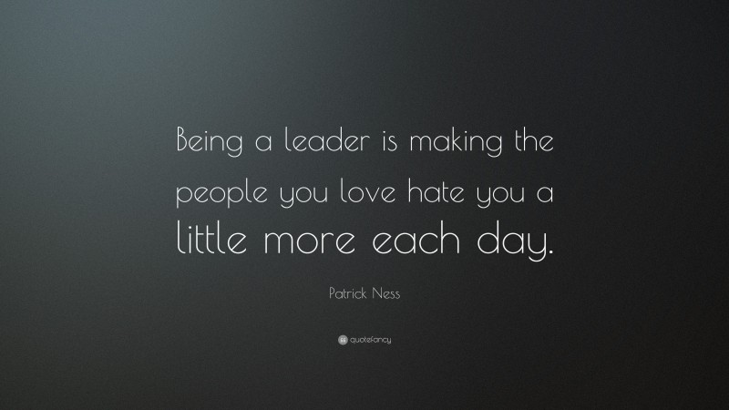 Patrick Ness Quote: “Being a leader is making the people you love hate you a little more each day.”