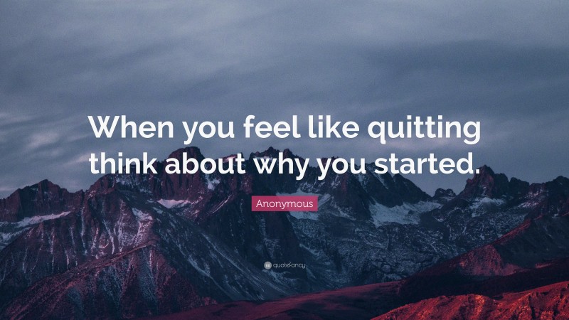 Anonymous Quote: “When you feel like quitting think about why you started.”