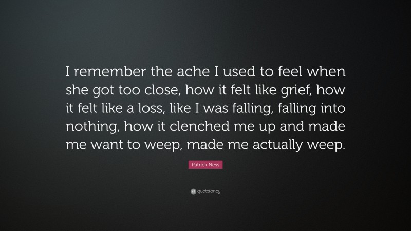 Patrick Ness Quote: “I remember the ache I used to feel when she got too close, how it felt like grief, how it felt like a loss, like I was falling, falling into nothing, how it clenched me up and made me want to weep, made me actually weep.”