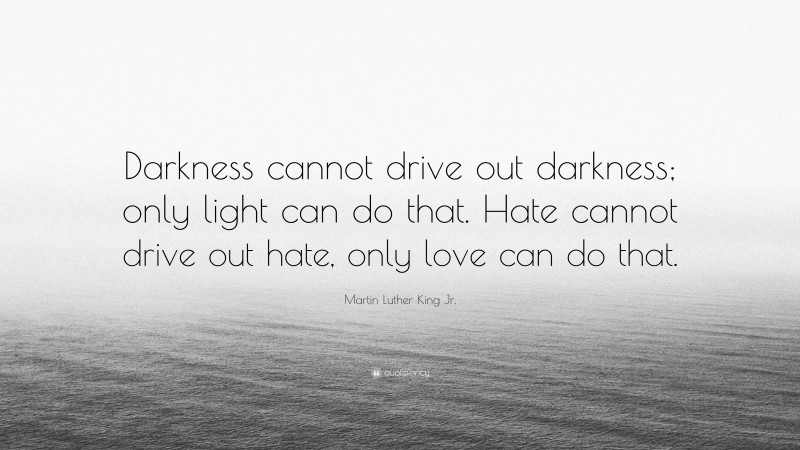 Martin Luther King Jr. Quote: “Darkness cannot drive out darkness; only light can do that. Hate cannot drive out hate, only love can do that.”