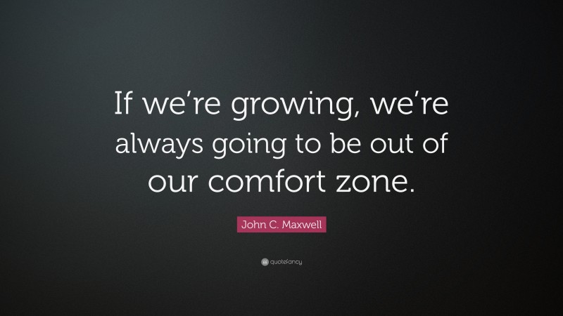John C. Maxwell Quote: “If we’re growing, we’re always going to be out of our comfort zone.”