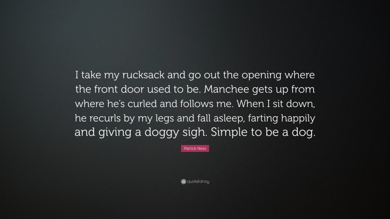 Patrick Ness Quote: “I take my rucksack and go out the opening where the front door used to be. Manchee gets up from where he’s curled and follows me. When I sit down, he recurls by my legs and fall asleep, farting happily and giving a doggy sigh. Simple to be a dog.”