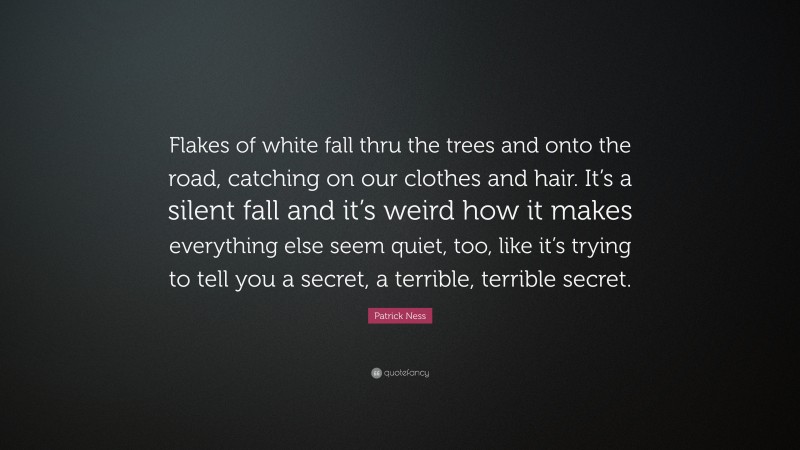 Patrick Ness Quote: “Flakes of white fall thru the trees and onto the road, catching on our clothes and hair. It’s a silent fall and it’s weird how it makes everything else seem quiet, too, like it’s trying to tell you a secret, a terrible, terrible secret.”