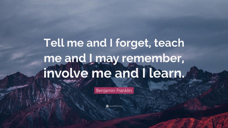 Benjamin Franklin Quote: “Tell me and I forget, teach me and I may remember, involve me and I learn.”
