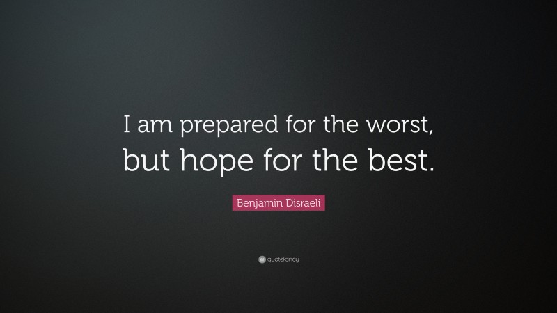 Benjamin Disraeli Quote: “I am prepared for the worst, but hope for the best.”