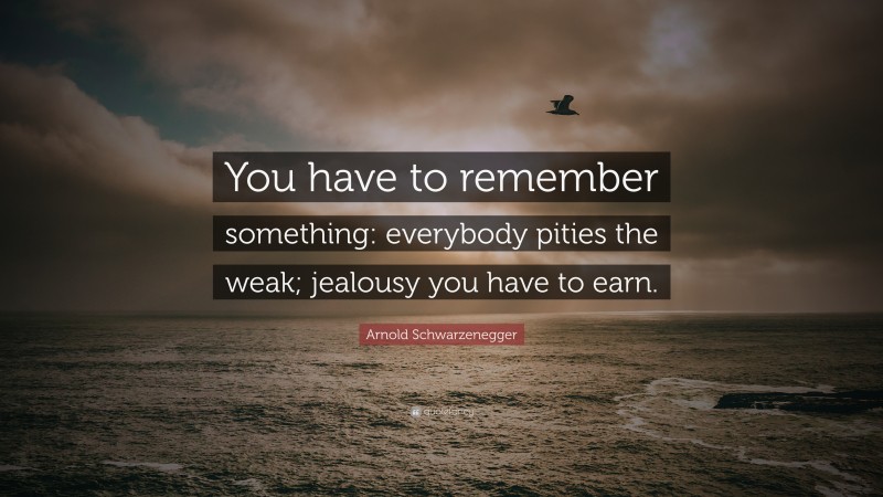 Arnold Schwarzenegger Quote: “You have to remember something: everybody pities the weak; jealousy you have to earn.”