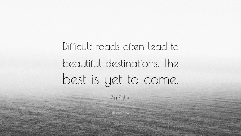 Zig Ziglar Quote: “Difficult roads often lead to beautiful destinations. The best is yet to come.”