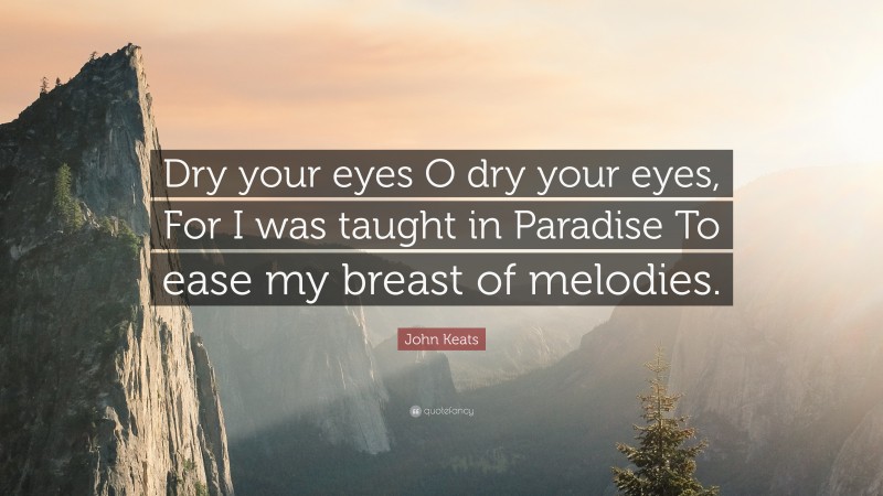 John Keats Quote: “Dry your eyes O dry your eyes, For I was taught in Paradise To ease my breast of melodies.”