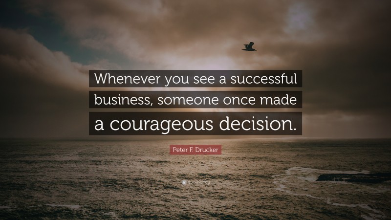 Peter F. Drucker Quote: “Whenever you see a successful business, someone once made a courageous decision.”