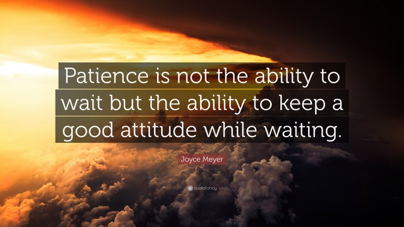 Joyce Meyer Quote: “Patience is not the ability to wait but the ability to keep a good attitude while waiting.”