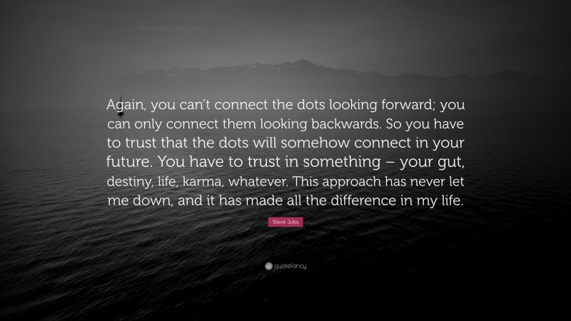 Steve Jobs Quote: “Again, you can’t connect the dots looking forward; you can only connect them looking backwards. So you have to trust that the dots will somehow connect in your future. You have to trust in something – your gut, destiny, life, karma, whatever. This approach has never let me down, and it has made all the difference in my life.”