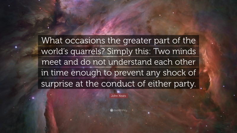 John Keats Quote: “What occasions the greater part of the world’s quarrels? Simply this: Two minds meet and do not understand each other in time enough to prevent any shock of surprise at the conduct of either party.”