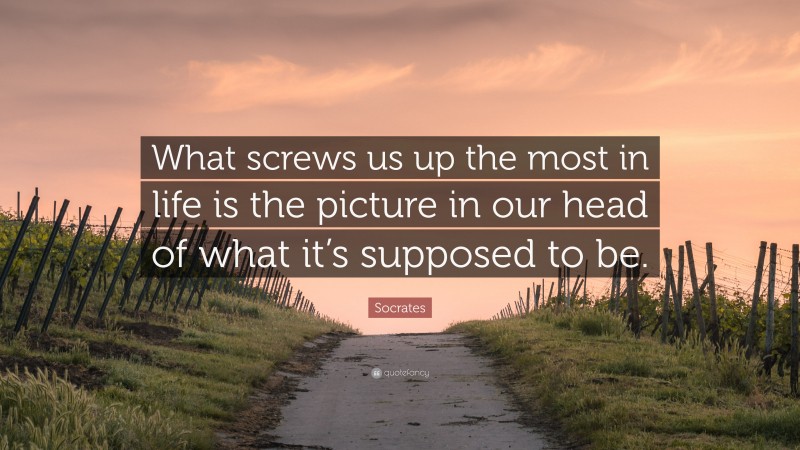 Socrates Quote: “What screws us up the most in life is the picture in our head of what it’s supposed to be.”