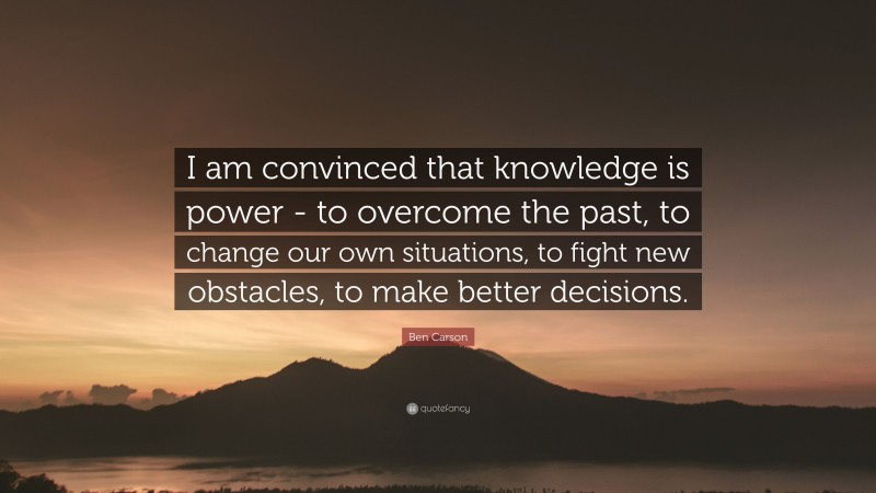 Ben Carson Quote: “I am convinced that knowledge is power - to overcome the past, to change our own situations, to fight new obstacles, to make better decisions.”
