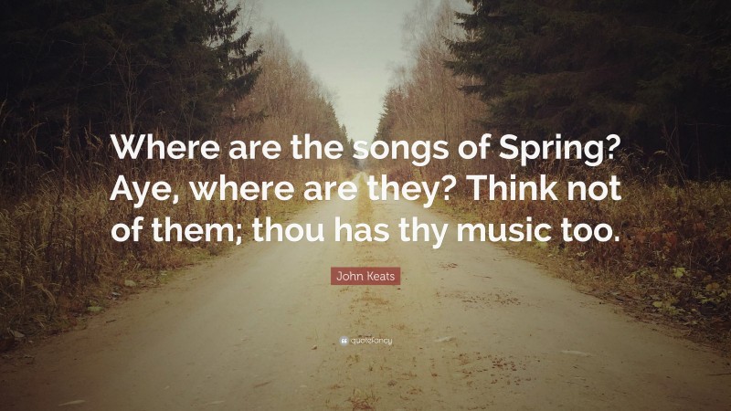 John Keats Quote: “Where are the songs of Spring? Aye, where are they? Think not of them; thou has thy music too.”