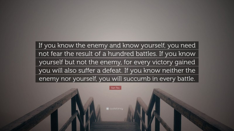 Sun Tzu Quote: “If you know the enemy and know yourself, you need not fear the result of a hundred battles. If you know yourself but not the enemy, for every victory gained you will also suffer a defeat. If you know neither the enemy nor yourself, you will succumb in every battle.”