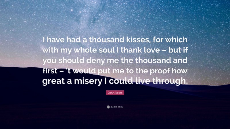 John Keats Quote: “I have had a thousand kisses, for which with my whole soul I thank love – but if you should deny me the thousand and first – ’t would put me to the proof how great a misery I could live through.”