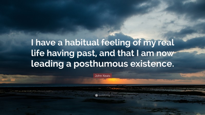 John Keats Quote: “I have a habitual feeling of my real life having past, and that I am now leading a posthumous existence.”