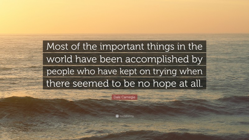 Dale Carnegie Quote: “Most of the important things in the world have been accomplished by people who have kept on trying when there seemed to be no hope at all.”