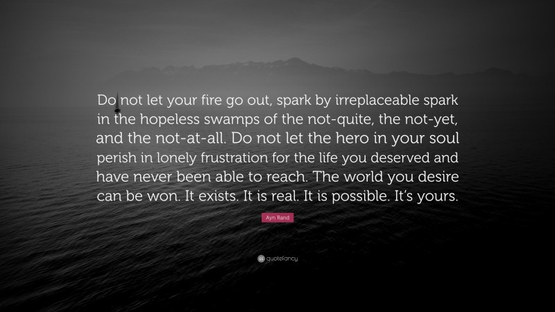 Ayn Rand Quote: “Do not let your fire go out, spark by irreplaceable spark in the hopeless swamps of the not-quite, the not-yet, and the not-at-all. Do not let the hero in your soul perish in lonely frustration for the life you deserved and have never been able to reach. The world you desire can be won. It exists. It is real. It is possible. It’s yours.”