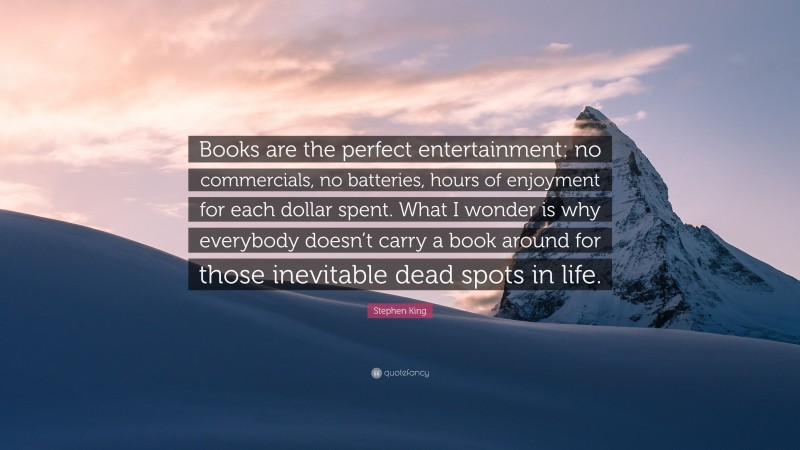 Stephen King Quote: “Books are the perfect entertainment: no commercials, no batteries, hours of enjoyment for each dollar spent. What I wonder is why everybody doesn’t carry a book around for those inevitable dead spots in life.”