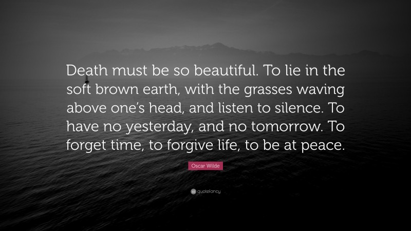 Oscar Wilde Quote: “Death must be so beautiful. To lie in the soft brown earth, with the grasses waving above one’s head, and listen to silence. To have no yesterday, and no tomorrow. To forget time, to forgive life, to be at peace.”
