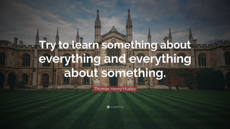 Thomas Henry Huxley Quote: “Try to learn something about everything and everything about something.”