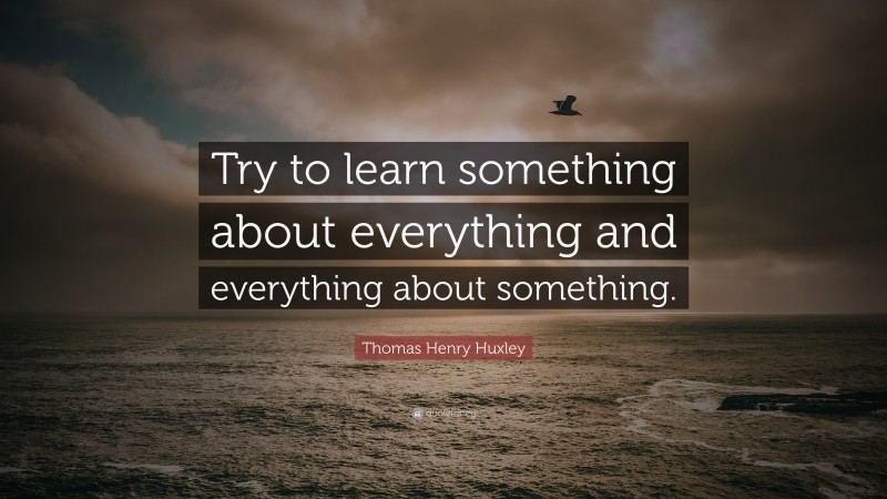 Thomas Henry Huxley Quote: “Try to learn something about everything and everything about something.”