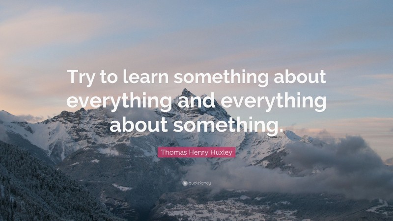Thomas Henry Huxley Quote: “Try to learn something about everything and everything about something.”