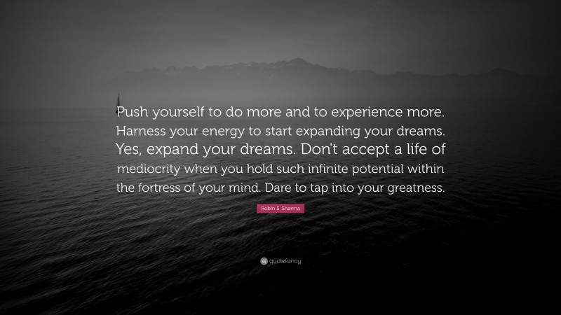 Robin S. Sharma Quote: “Push yourself to do more and to experience more. Harness your energy to start expanding your dreams. Yes, expand your dreams. Don't accept a life of mediocrity when you hold such infinite potential within the fortress of your mind. Dare to tap into your greatness.”