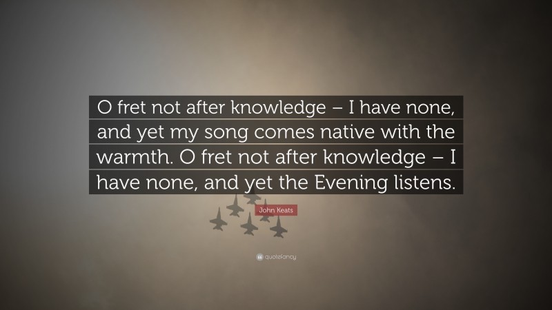 John Keats Quote: “O fret not after knowledge – I have none, and yet my song comes native with the warmth. O fret not after knowledge – I have none, and yet the Evening listens.”