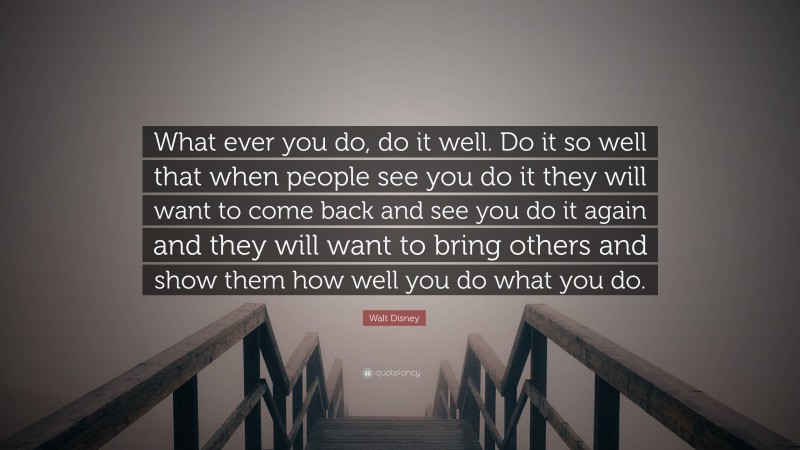 Walt Disney Quote: “What ever you do, do it well. Do it so well that when people see you do it they will want to come back and see you do it again and they will want to bring others and show them how well you do what you do.”