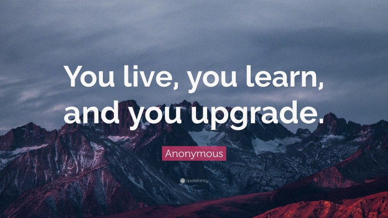 Anonymous Quote: “You live, you learn, and you upgrade.”
