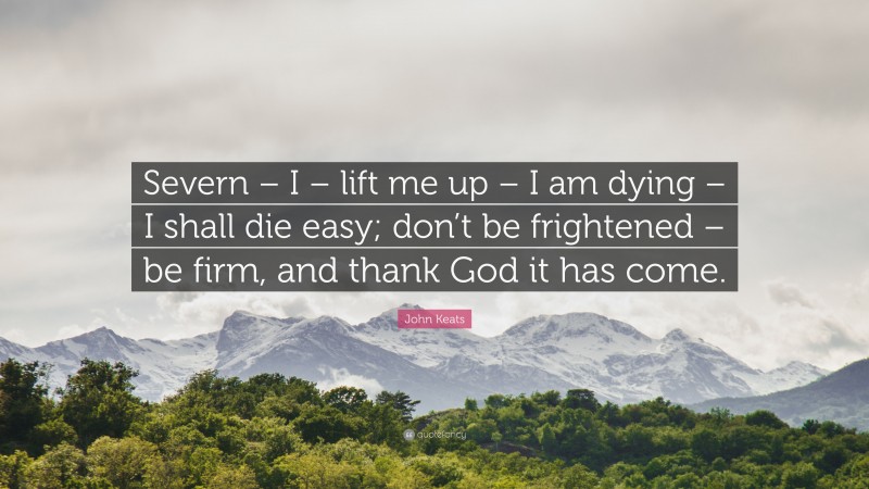 John Keats Quote: “Severn – I – lift me up – I am dying – I shall die easy; don’t be frightened – be firm, and thank God it has come.”