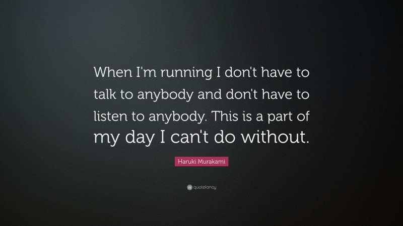 Haruki Murakami Quote: “When I'm running I don't have to talk to anybody and don't have to listen to anybody. This is a part of my day I can't do without.”