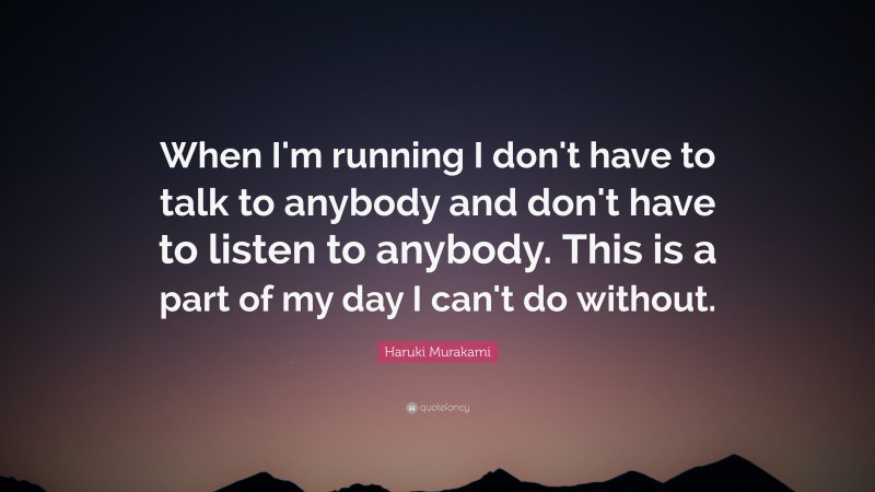 Haruki Murakami Quote: “When I'm running I don't have to talk to anybody and don't have to listen to anybody. This is a part of my day I can't do without.”