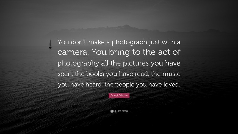 Ansel Adams Quote: “You don’t make a photograph just with a camera. You bring to the act of photography all the pictures you have seen, the books you have read, the music you have heard, the people you have loved.”
