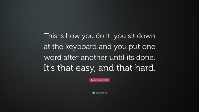 Neil Gaiman Quote: “This is how you do it: you sit down at the keyboard and you put one word after another until its done. It's that easy, and that hard.”