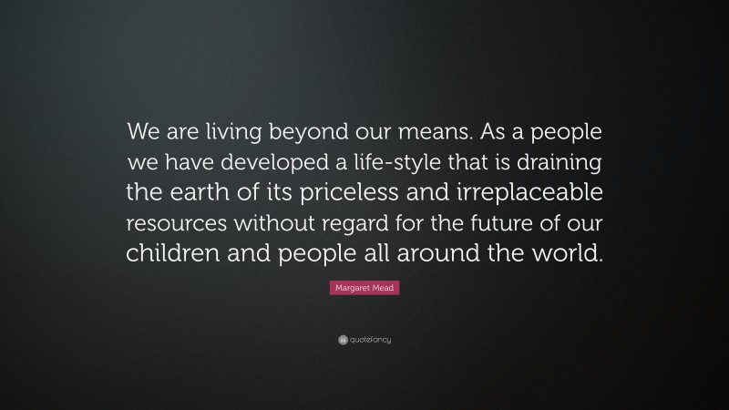 Margaret Mead Quote: “We are living beyond our means. As a people we have developed a life-style that is draining the earth of its priceless and irreplaceable resources without regard for the future of our children and people all around the world.”