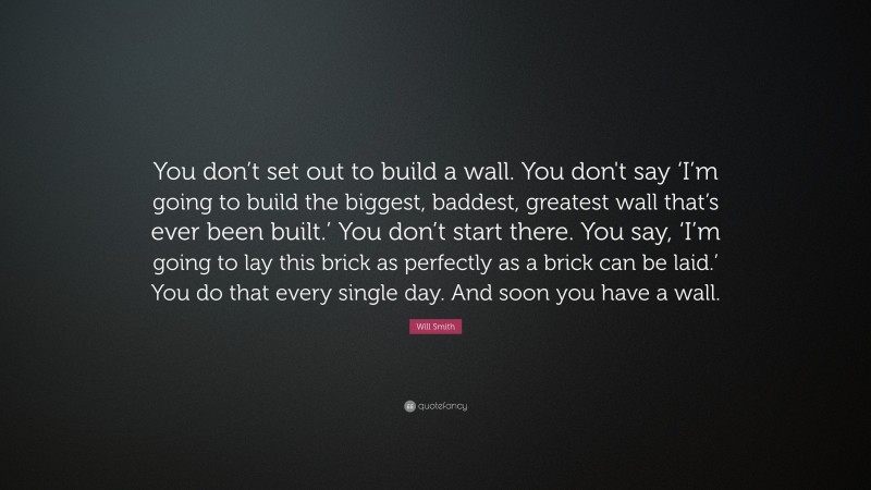 Will Smith Quote: “You don’t set out to build a wall. You don't say ‘I’m going to build the biggest, baddest, greatest wall that’s ever been built.’ You don’t start there. You say, ‘I’m going to lay this brick as perfectly as a brick can be laid.’ You do that every single day. And soon you have a wall.”