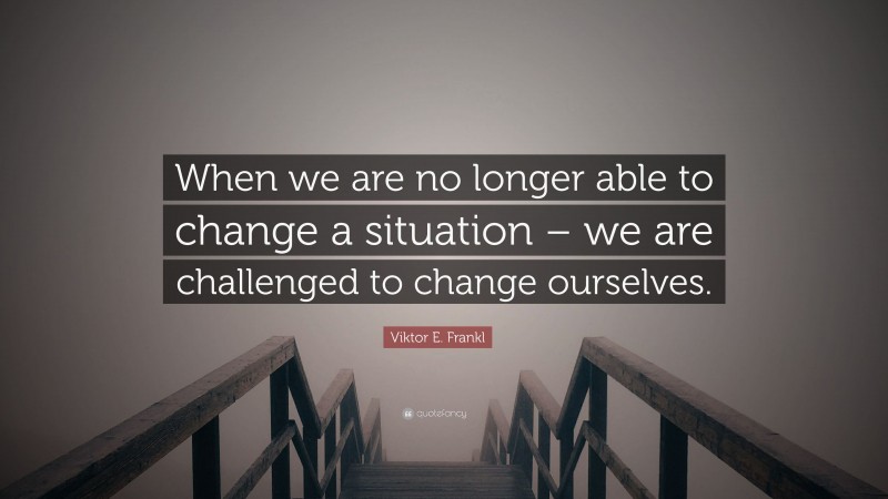 Viktor E. Frankl Quote: “When we are no longer able to change a situation – we are challenged to change ourselves.”