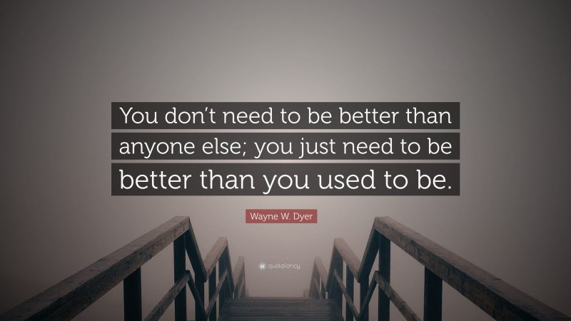 Wayne W. Dyer Quote: “You don’t need to be better than anyone else; you just need to be better than you used to be.”