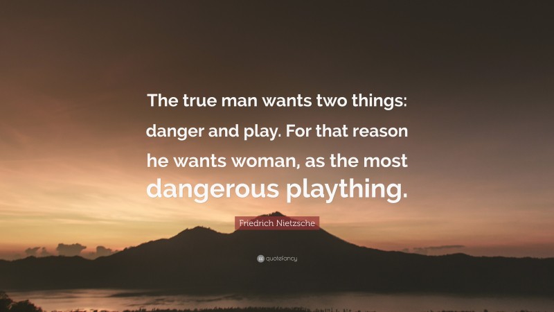 Friedrich Nietzsche Quote: “The true man wants two things: danger and play. For that reason he wants woman, as the most dangerous plaything.”