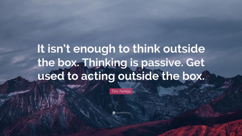 Tim Ferriss Quote: “It isn’t enough to think outside the box. Thinking is passive. Get used to acting outside the box.”